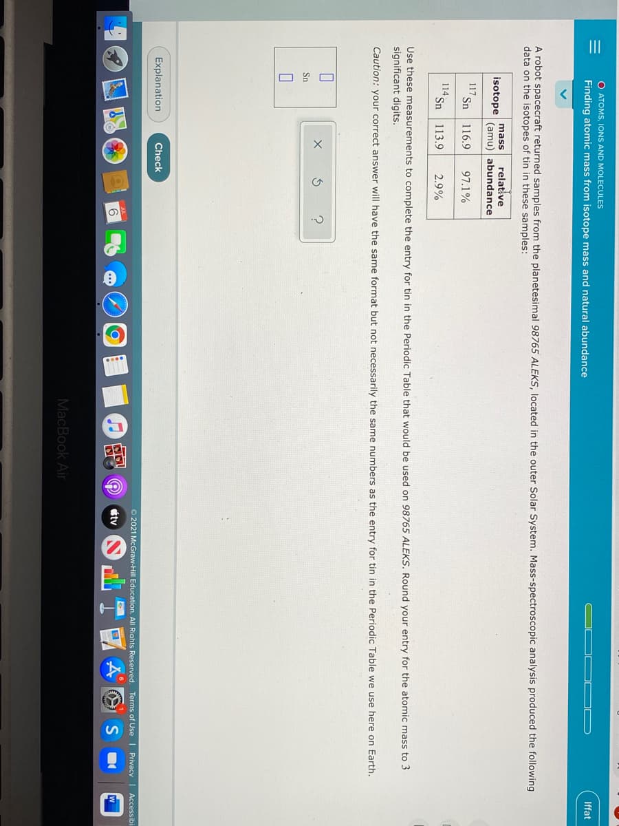 III
O ATOMS, IONS AND MOLECULES
Iffat
Finding atomic mass from isotope mass and natural abundance
A robot spacecraft returned samples from the planetesimal 98765 ALEKS, located in the outer Solar System. Mass-spectroscopic analysis produced the following
data on the isotopes of tin in these samples:
relative
(amu) abundance
mass
isotope
117
Sn
116.9
97.1%
114 Sn
113.9
2.9%
Use these measurements to complete the entry for tin in the Periodic Table that would be used on 98765 ALEKS. Round your entry for the atomic mass to 3
significant digits.
Caution: your correct answer will have the same format but not necessarily the same numbers as the entry for tin in the Periodic Table we use here on Earth.
Sn
Explanation
Check
O 2021 McGraw-Hill Education. All Riahts Reserved. Terms of Use I PrivacyI Accessibi
étv
S
MacBook Air
