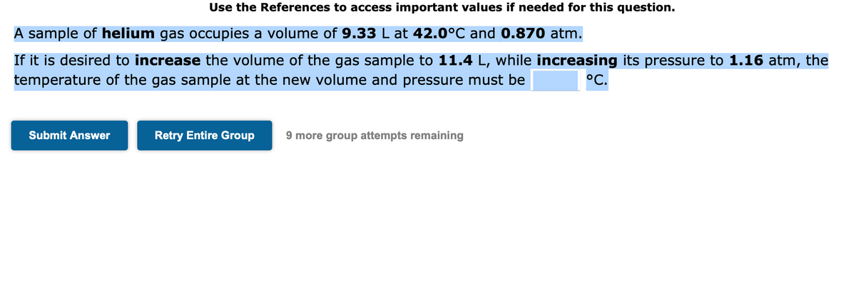 Use the References to access important values if needed for this question.
A sample of helium gas occupies a volume of 9.33 L at 42.0°℃ and 0.870 atm.
If it is desired to increase the volume of the gas sample to 11.4 L, while increasing its pressure to 1.16 atm, the
temperature of the gas sample at the new volume and pressure must be
°C.
Submit Answer
Retry Entire Group
9 more group attempts remaining