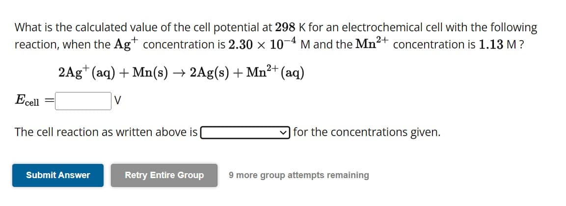 What is the calculated value of the cell potential at 298 K for an electrochemical cell with the following
reaction, when the Ag+ concentration is 2.30 × 10-4 M and the Mn²+ concentration is 1.13 M ?
Ecell
2+
2Ag+ (aq) + Mn(s) → 2Ag(s) + Mn²+ (aq)
The cell reaction as written above is
Submit Answer
Retry Entire Group
for the concentrations given.
9 more group attempts remaining