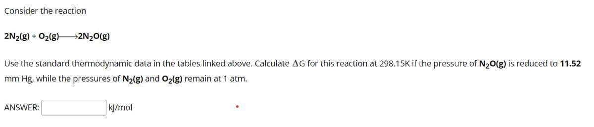 Consider the reaction
2N₂(g) + O₂(g)-
→2N₂O(g)
Use the standard thermodynamic data in the tables linked above. Calculate AG for this reaction at 298.15K if the pressure of N₂O(g) is reduced to 11.52
mm Hg, while the pressures of N₂(g) and O₂(g) remain at 1 atm.
ANSWER:
kJ/mol