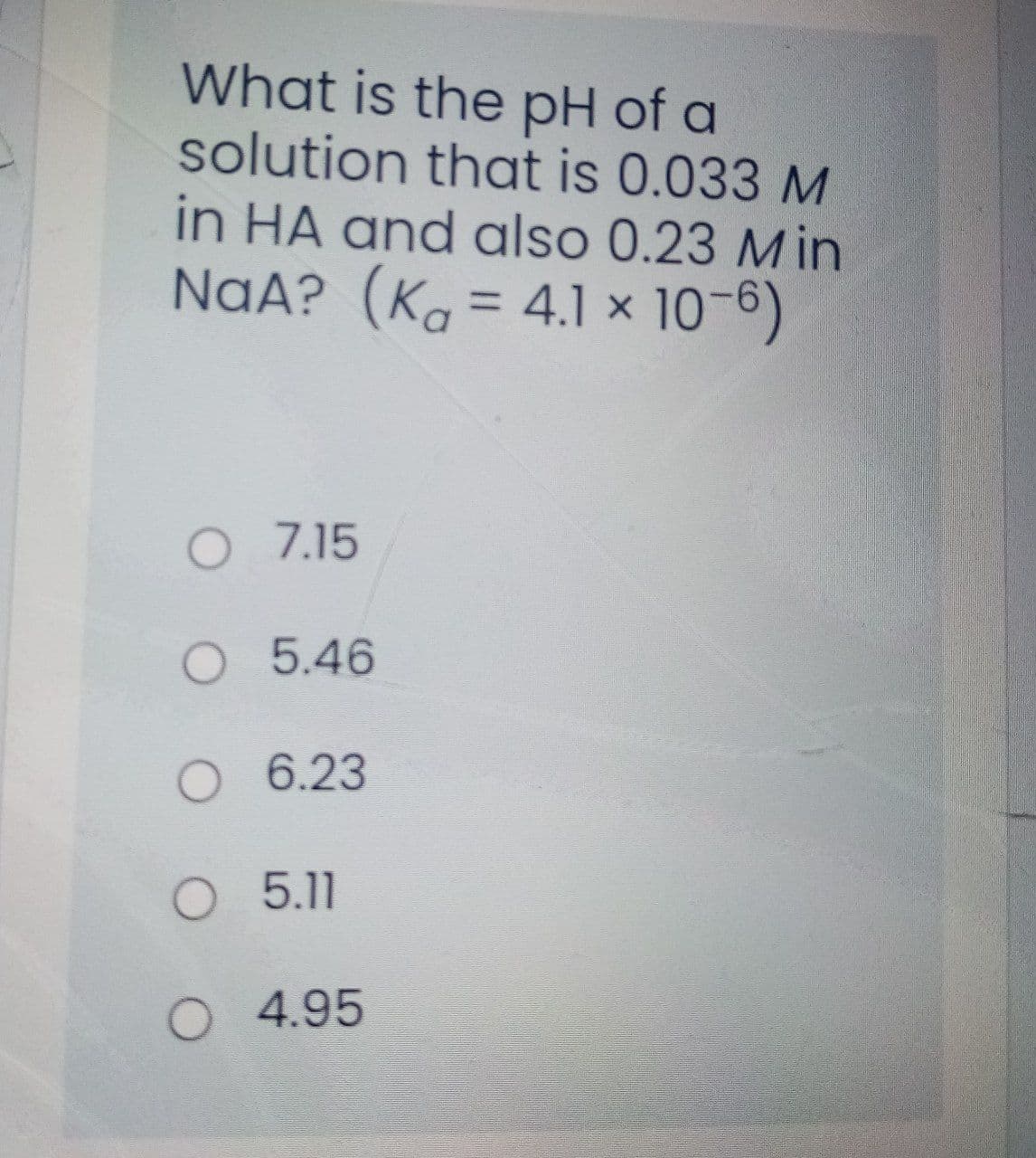 What is the pH of a
solution that is 0.033 M
in HA and also 0.23 Min
NaA? (K. = 4.1 × 10-6)
%3D
O 7.15
5.46
O 6.23
O 5.11
O 4.95
