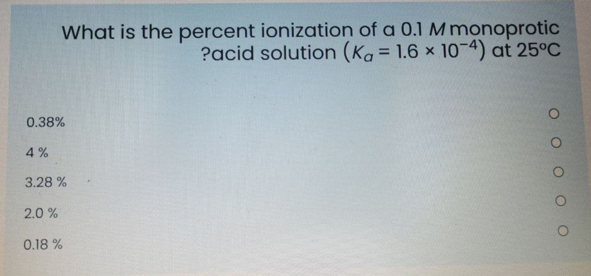 What is the percent ionization of a 0.1 M monoprotic
?acid solution (Ka = 1.6 x 10-4) at 25°C
%3D
0.38%
4%
3.28 %
2.0 %
0.18 %

