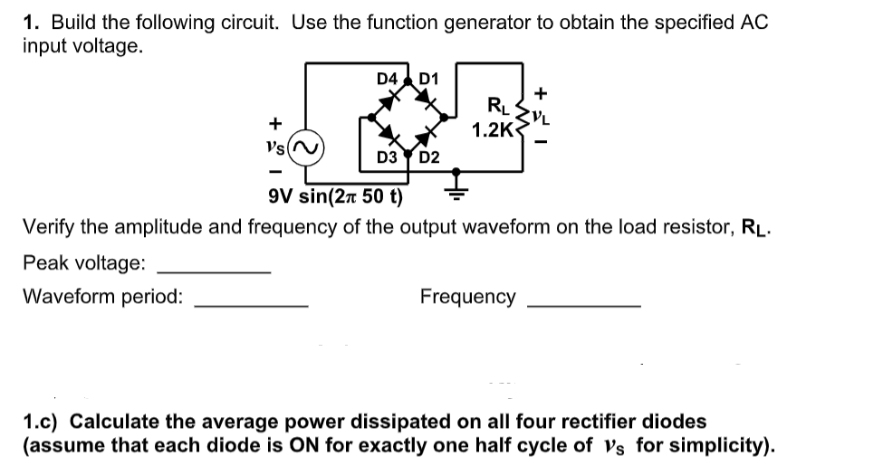 1. Build the following circuit. Use the function generator to obtain the specified AC
input voltage.
D4 D1
+
RL
1.2K
+
Vs
D3 Y D2
9V sin(2n 50 t)
Verify the amplitude and frequency of the output waveform on the load resistor, RĻ.
Peak voltage:
Waveform period:
Frequency
1.c) Calculate the average power dissipated on all four rectifier diodes
(assume that each diode is ON for exactly one half cycle of vs for simplicity).
