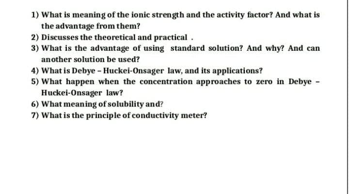 1) What is meaning of the ionic strength and the activity factor? And what is
the advantage from them?
2) Discusses the theoretical and practical.
3) What is the advantage of using standard solution? And why? And can
another solution be used?
4) What is Debye - Huckei-Onsager law, and its applications?
5) What happen when the concentration approaches to zero in Debye -
Huckei-Onsager law?
6) What meaning of solubility and?
7) What is the principle of conductivity meter?
