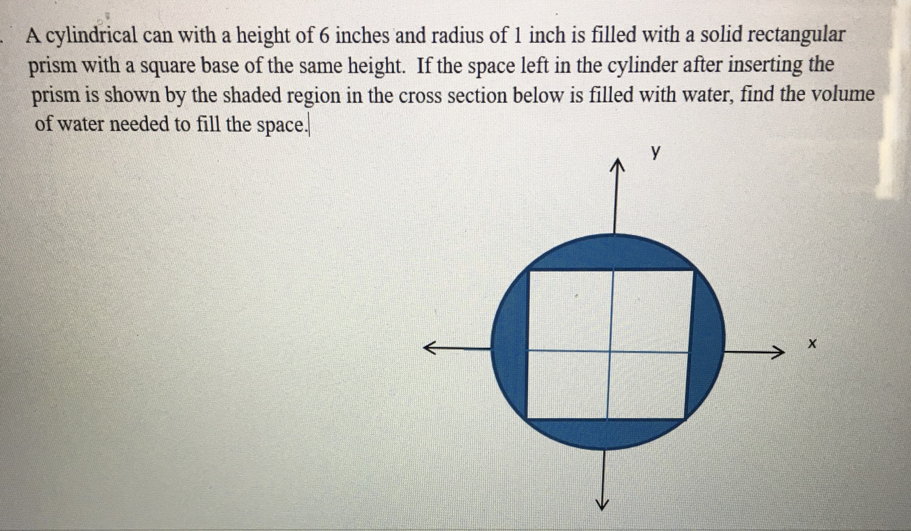 A cylindrical can with a height of 6 inches and radius of 1 inch is filled with a solid rectangular
prism with a square base of the same height. If the space left in the cylinder after inserting the
prism is shown by the shaded region in the cross section below is filled with water, find the volume
of water needed to fill the space.
У
