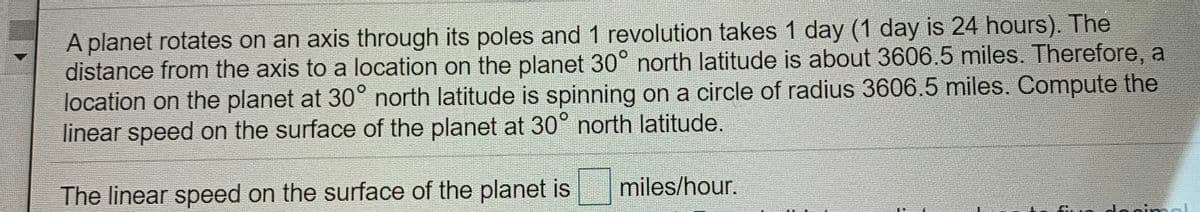A planet rotates on an axis through its poles and 1 revolution takes 1 day (1 day is 24 hours). The
distance from the axis to a location on the planet 30° north latitude is about 3606.5 miles. Therefore, a
location on the planet at 30° north latitude is spinning on a circle of radius 3606.5 miles. Compute the
linear speed on the surface of the planet at 30° north latitude.
miles/hour.
The linear speed on the surface of the planet is
