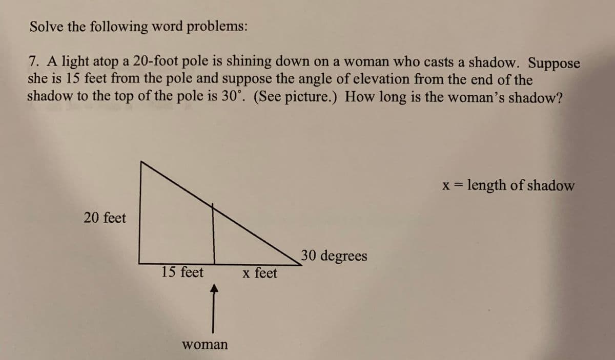 Solve the following word problems:
7. A light atop a 20-foot pole is shining down on a woman who casts a shadow. Suppose
she is 15 feet from the pole and suppose the angle of elevation from the end of the
shadow to the top of the pole is 30°. (See picture.) How long is the woman's shadow?
x = length of shadow
20 feet
30 degrees
15 feet
x feet
woman
