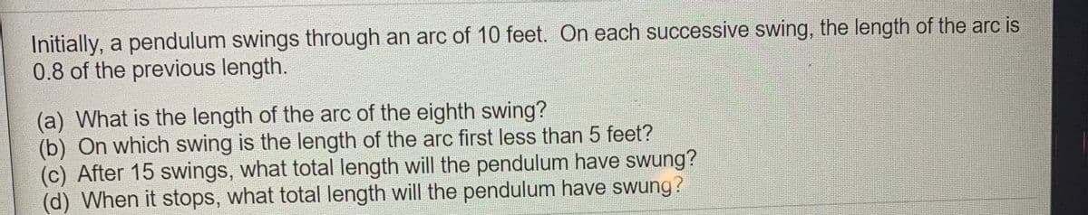 Initially, a pendulum swings through an arc of 10 feet. On each successive swing, the length of the arc is
0.8 of the previous length.
(a) What is the length of the arc of the eighth swing?
(b) On which swing is the length of the arc first less than 5 feet?
(c) After 15 swings, what total length will the pendulum have swung?
(d) When it stops, what total length will the pendulum have swung?
