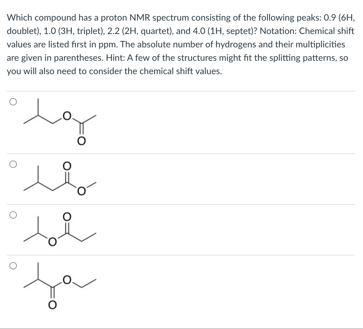 Which compound has a proton NMR spectrum consisting of the following peaks: 0.9 (6H,
doublet), 1.0 (3H, triplet), 2.2 (2H, quartet), and 4.0 (1H, septet)? Notation: Chemical shift
values are listed first in ppm. The absolute number of hydrogens and their multiplicities
are given in parentheses. Hint: A few of the structures might fit the splitting patterns, so
you will also need to consider the chemical shift values.

