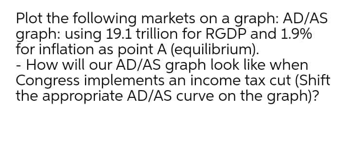 Plot the following markets on a graph: AD/AS
graph: using 19.1 trillion for RGDP and 1.9%
for inflation as point A (equilibrium).
How will our AD/AS graph look like when
Congress implements an income tax cut (Shift
the appropriate AD/AS curve on the graph)?

