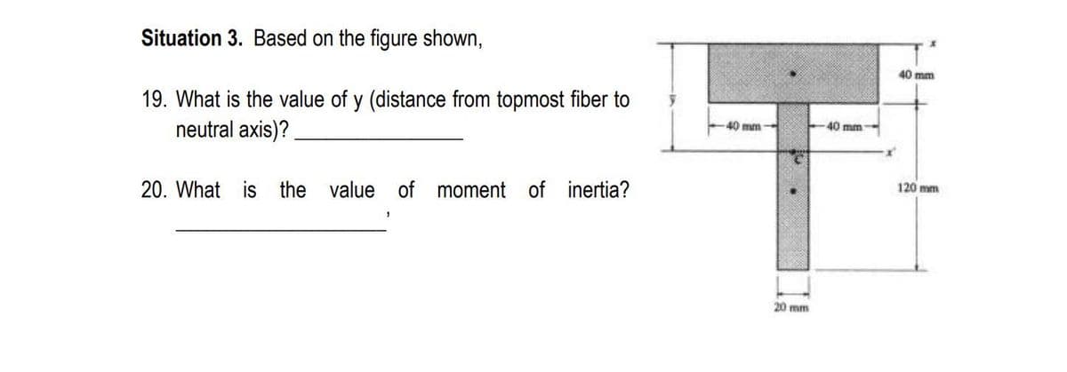 Situation 3. Based on the figure shown,
40 mm
19. What is the value of y (distance from topmost fiber to
neutral axis)?
40 mm
40 mm
20. What is the value of moment of inertia?
120 mm
20 mm
