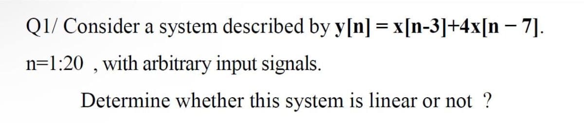 Q1/ Consider a system described by y[n] = x[n-3]+4x[n – 7].
n=1:20 , with arbitrary input signals.
Determine whether this system is linear or not ?
