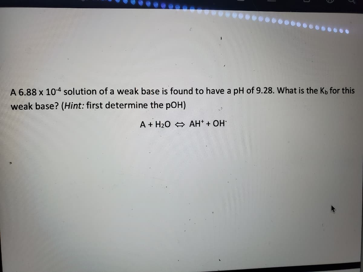 1.
A 6.88 x 104 solution of a weak base is found to have a pH of 9.28. What is the Kp for this
weak base? (Hint: first determine the pOH)
A + H20 4 AH* + OH
