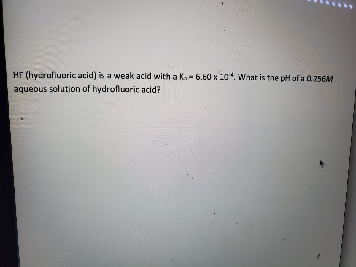 HF (hydrofluoric acid) is a weak acid with a Ka = 6.60 x 104. What is the pH of a 0.256M
%D
aqueous solution of hydrofluoric acid?
