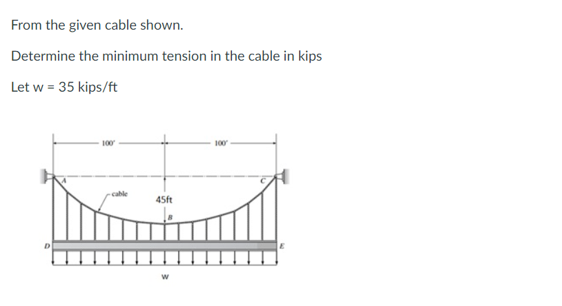 From the given cable shown.
Determine the minimum tension in the cable in kips
Let w = 35 kips/ft
D
100'
cable
45ft
W
100'
