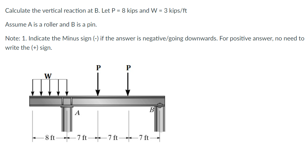 Calculate the vertical reaction at B. Let P = 8 kips and W = 3 kips/ft
Assume A is a roller and B is a pin.
Note: 1. Indicate the Minus sign (-) if the answer is negative/going downwards. For positive answer, no need to
write the (+) sign.
W
A
P
P
-8 ft7 ft7 ft7 ft-