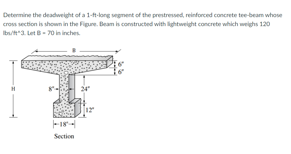 Determine the deadweight of a 1-ft-long segment of the prestressed, reinforced concrete tee-beam whose
cross section is shown in the Figure. Beam is constructed with lightweight concrete which weighs 120
lbs/ft^3. Let B = 70 in inches.
H
B
18"→|
Section
24"
12"