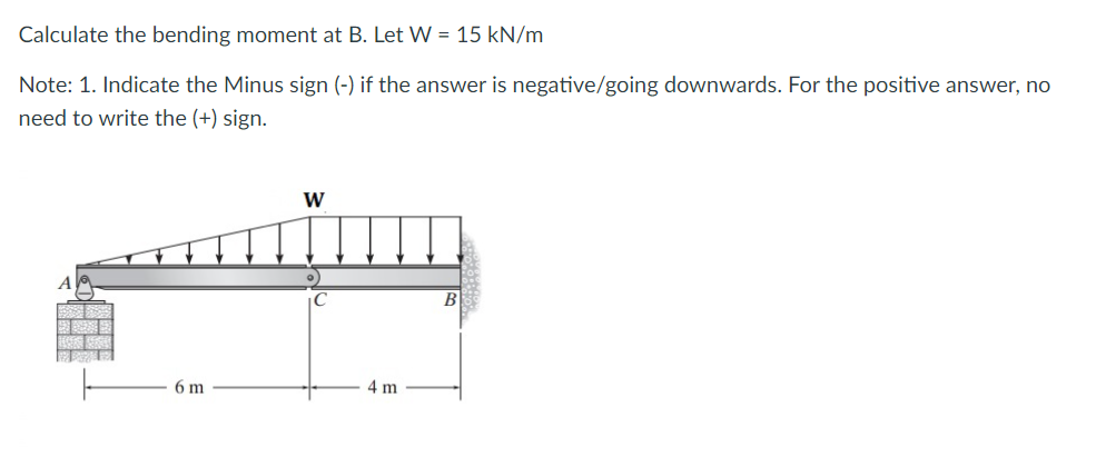 Calculate the bending moment at B. Let W = 15 kN/m
Note: 1. Indicate the Minus sign (-) if the answer is negative/going downwards. For the positive answer, no
need to write the (+) sign.
6 m
W
4 m
B