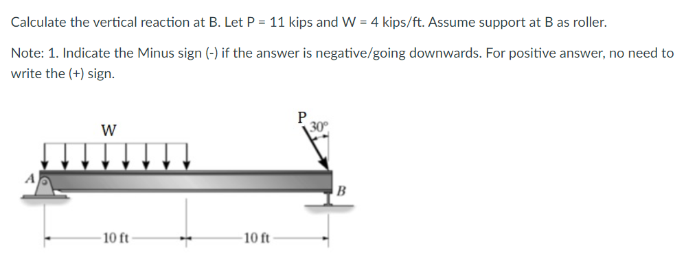 Calculate the vertical reaction at B. Let P = 11 kips and W = 4 kips/ft. Assume support at B as roller.
Note: 1. Indicate the Minus sign (-) if the answer is negative/going downwards. For positive answer, no need to
write the (+) sign.
W
10 ft
10 ft
P
30°
B