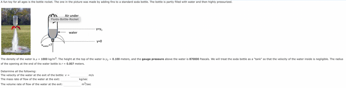 A fun toy for all ages is the bottle rocket. The one in the picture was made by adding fins to a standard soda bottle. The bottle is partly filled with water and then highly pressurized.
Air under
Fluids-Bottle-Rocket
water?
water
Determine all the following:
The velocity of the water at the exit of the bottle: v =
The mass rate of flow of the water at the exit:
The volume rate of flow of the water at the exit:
The density of the water is p = 1000 kg/m³. The height at the top of the water is y₁ = 0.100 meters, and the gauge pressure above the water is 870000 Pascals. We will treat the soda bottle as a "tank" so that the velocity of the water inside is negligible. The radius
of the opening at the end of the water bottle is r = 0.007 meters.
kg/sec
m/s
y=Y1
m³/sec
y=0
