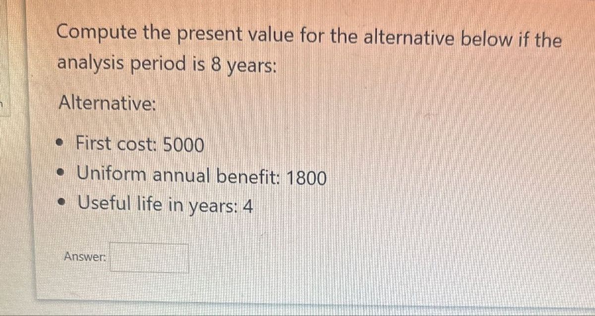 Compute the present value for the alternative below if the
analysis period is 8 years:
Alternative:
• First cost: 5000
• Uniform annual benefit: 1800
• Useful life in years: 4
Answer:
