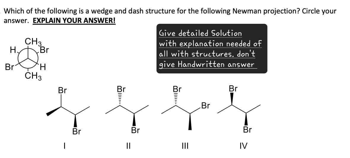 Which of the following is a wedge and dash structure for the following Newman projection? Circle your
answer. EXPLAIN YOUR ANSWER!
H
CH3
Br
Br
CH3
Br
Give detailed Solution
with explanation needed of
all with structures. don't
give Handwritten answer
Br
Br
Br
Br
||
Br
III
=
Br
IV