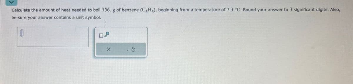 Calculate the amount of heat needed to boil 156. g of benzene (C6H6), beginning from a temperature of 7.3 °C. Round your answer to 3 significant digits. Also,
be sure your answer contains a unit symbol.
0
X
5