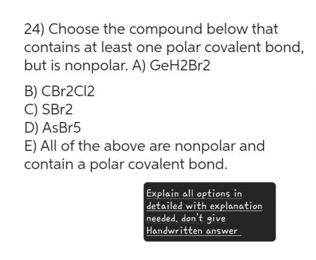 24) Choose the compound below that
contains at least one polar covalent bond,
but is nonpolar. A) GeH2Br2
B) CBr2Cl2
C) SBr2
D) AsBr5
E) All of the above are nonpolar and
contain a polar covalent bond.
Explain all options in
detailed with explanation
needed, don't give
Handwritten answer