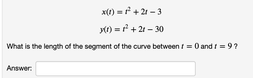 x(t) = + 2t – 3
y(t) = t² + 2t – 30
%3D
What is the length of the segment of the curve between t = 0 and t = 9 ?
Answer:
