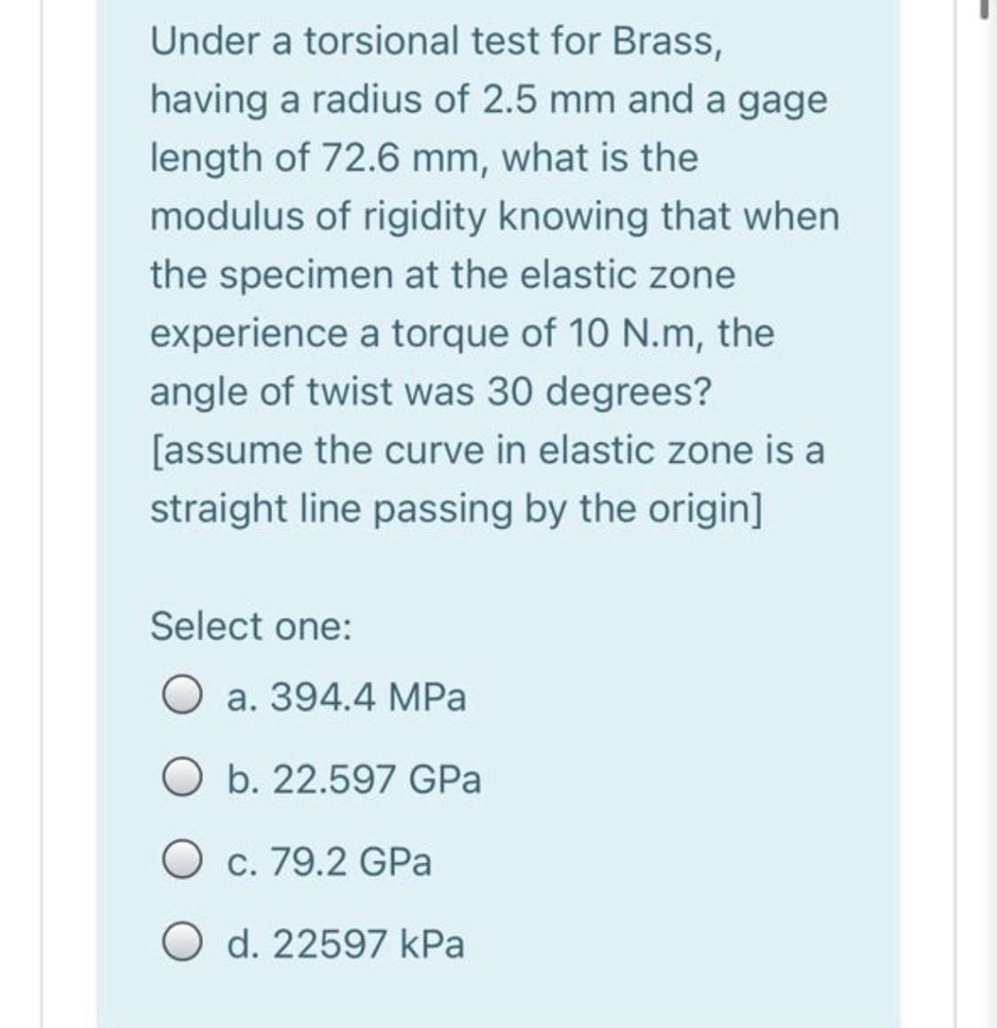 Under a torsional test for Brass,
having a radius of 2.5 mm and a gage
length of 72.6 mm, what is the
modulus of rigidity knowing that when
the specimen at the elastic zone
experience a torque of 10 N.m, the
angle of twist was 30 degrees?
[assume the curve in elastic zone is a
straight line passing by the origin]
Select one:
a. 394.4 MPa
b. 22.597 GPa
c. 79.2 GPa
O d. 22597 kPa
