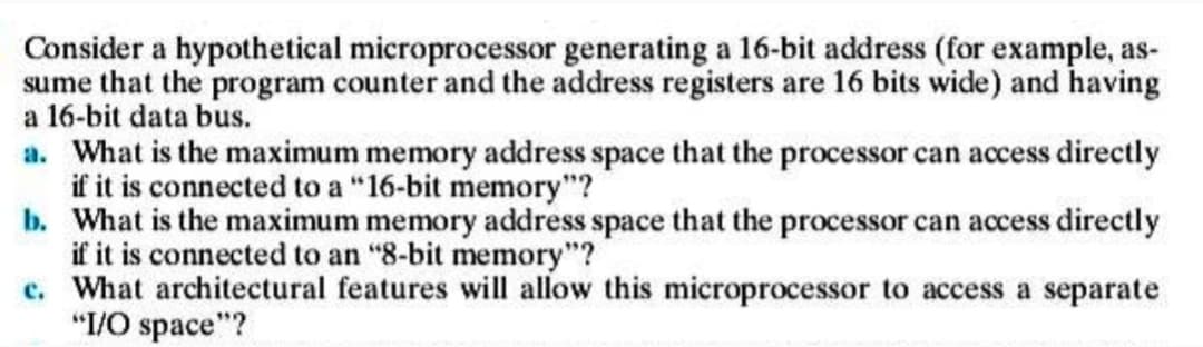Consider a hypothetical microprocessor generating a 16-bit address (for example, as-
sume that the program counter and the address registers are 16 bits wide) and having
a 16-bit data bus.
a. What is the maximum memory address space that the processor can access directly
if it is connected to a "16-bit memory"?
b. What is the maximum memory address space that the processor can access directly
if it is connected to an "8-bit memory"?
c. What architectural features will allow this microprocessor to access a separate
"I/O space"?