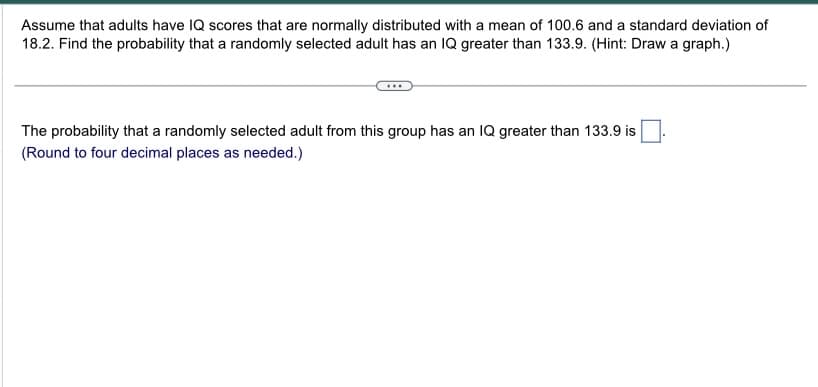 Assume that adults have IQ scores that are normally distributed with a mean of 100.6 and a standard deviation of
18.2. Find the probability that a randomly selected adult has an IQ greater than 133.9. (Hint: Draw a graph.)
The probability that a randomly selected adult from this group has an IQ greater than 133.9 is
(Round to four decimal places as needed.)
