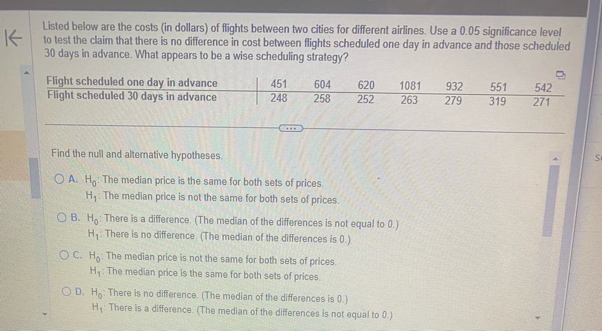K
Listed below are the costs (in dollars) of flights between two cities for different airlines. Use a 0.05 significance level
to test the claim that there is no difference in cost between flights scheduled one day in advance and those scheduled
30 days in advance. What appears to be a wise scheduling strategy?
Flight scheduled one day in advance
Flight scheduled 30 days in advance
451
248
604
258
Find the null and alternative hypotheses.
OA. Ho: The median price is the same for both sets of prices.
H₁: The median price is not the same for both sets of prices.
OB. Ho: There is a difference. (The median of the differences is not equal to 0.)
H₁: There is no difference. (The median of the differences is 0.)
OC. Ho: The median price is not the same for both sets of prices.
H₁: The median price is the same for both sets of prices.
620 1081
252
263
OD. Ho: There is no difference. (The median of the differences is 0.)
H₁: There is a difference. (The median of the differences is not equal to 0.)
932
279
551
319
542
271