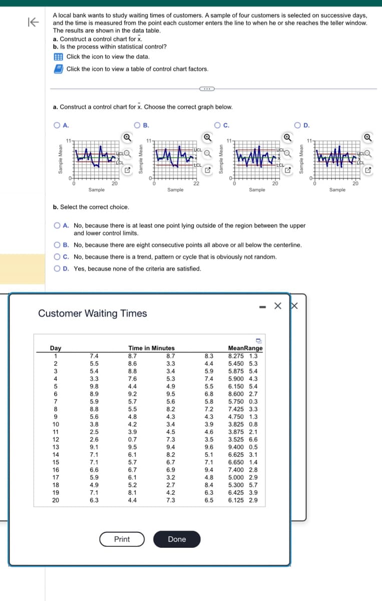 K
A local bank wants to study waiting times of customers. A sample of four customers is selected on successive days,
and the time is measured from the point each customer enters the line to when he or she reaches the teller window.
The results are shown in the data table.
a. Construct a control chart for x.
b. Is the process within statistical control?
Click the icon to view the data.
Click the icon to view a table of control chart factors.
a. Construct a control chart for x. Choose the correct graph below.
OA.
b. Select the correct choice.
Day
1
11-
2
3
Sample
4
5
6
7
8
9
10
11
12
Customer Waiting Times
13
14
15
16
17
18
19
20
Q
7.4
5.5
5.4
G
3.3
9.8
8.9
5.9
8.8
5.6
3.8
2.5
2.6
9.1
7.1
7.1
6.6
5.9
4.9
7.1
6.3
OB.
O A. No, because there is at least one point lying outside of the region between the upper
and lower control limits.
OB. No, because there are eight consecutive points all above or all below the centerline.
OC. No, because there is a trend, pattern or cycle that is obviously not random.
O D. Yes, because none of the criteria are satisfied.
Sample
Time in Minutes
8.7
8.6
8.8
7.6
4.4
9.2
5.7
5.5
4.8
4.2
3.9
0.7
9.5
6.1
5.7
6.7
6.1
5.2
8.1
4.4
Print
UCL
8.7
3.3
3.4
5.3
4.9
9.5
5.6
8.2
4.3
3.4
4.5
7.3
9.4
8.2
6.7
6.9
3.2
2.7
4.2
7.3
LCL
Done
Q
O C.
8.3
4.4
5.9
7.4
5.5
6.8
5.8
7.2
4.3
3.9
4.6
3.5
9.6
5.1
7.1
9.4
4.8
8.4
www
Sample
6.3
6.5
MeanRange
8.275 1.3
5.450 5.3
5.875 5.4
5.900 4.3
6.150 5.4
8.600 2.7
5.750 0.3
7.425 3.3
4.750 1.3
20
3.825 0.8
3.875 2.1
3.525 6.6
9.400 0.5
Q
6.625 3.1
6.650 1.4
7.400 2.8
5.000 2.9
5.300 5.7
6.425 3.9
6.125 2.9
O D.
- XX
ma
Sample
20
Q
