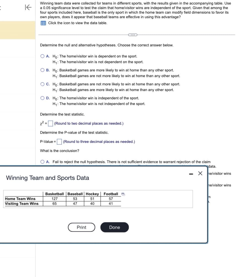 :
不
Winning team data were collected for teams in different sports, with the results given in the accompanying table. Use
a 0.05 significance level to test the claim that home/visitor wins are independent of the sport. Given that among the
four sports included here, baseball is the only sport in which the home team can modify field dimensions to favor its
own players, does it appear that baseball teams are effective in using this advantage?
Click the icon to view the data table.
Home Team Wins
Visiting Team Wins
Determine the null and alternative hypotheses. Choose the correct answer below.
O A. Ho: The home/visitor win is dependent on the sport.
H₁: The home/visitor win is not dependent on the sport.
O B. Ho: Basketball games are more likely to win at home than any other sport.
H₁: Basketball games are not more likely to win at home than any other sport.
OC. Ho: Basketball games are not more likely to win at home than any other sport.
H₁: Basketball games are more likely to win at home than any other sport.
O D. Ho: The home/visitor win is independent of the sport.
H₁: The home/visitor win is not independent of the sport.
Determine the test statistic.
x² = (Round to two decimal places as needed.)
Determine the P-value of the test statistic.
P-Value =
What is the conclusion?
...
(Round to three decimal places as needed.)
Winning Team and Sports Data
O A. Fail to reject the null hypothesis. There is not sufficient evidence to warrant rejection of the claim
data.
ne/visitor wins
Basketball Baseball Hockey
127
53
51
65
47
40
Print
Football
57
41
Done
X
ne/visitor wins
m
1.