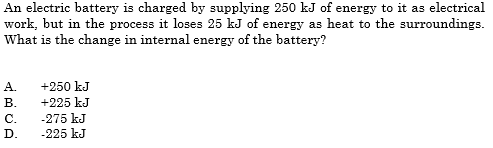 An electric battery is charged by supplying 250 kJ of energy to it as electrical
work, but in the process it loses 25 kJ of energy as heat to the surroundings.
What is the change in internal energy of the battery?
A.
+250 kJ
В.
+225 kJ
-275 kJ
-225 kJ
С.
D.
