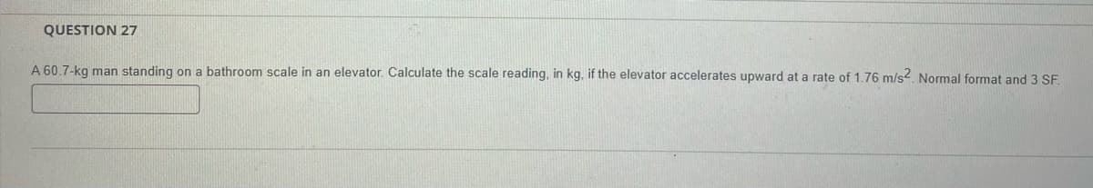 QUESTION 27
A 60.7-kg man standing on a bathroom scale in an elevator. Calculate the scale reading, in kg, if the elevator accelerates upward at a rate of 1.76 m/s2. Normal format and 3 SF.