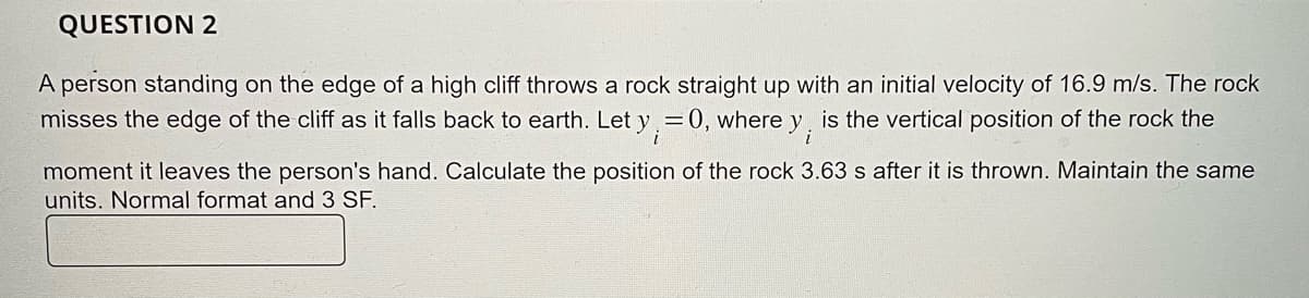 QUESTION 2
A person standing on the edge of a high cliff throws a rock straight up with an initial velocity of 16.9 m/s. The rock
misses the edge of the cliff as it falls back to earth. Let y
= 0, where y;
is the vertical position of the rock the
moment it leaves the person's hand. Calculate the position of the rock 3.63 s after it is thrown. Maintain the same
units. Normal format and 3 SF.