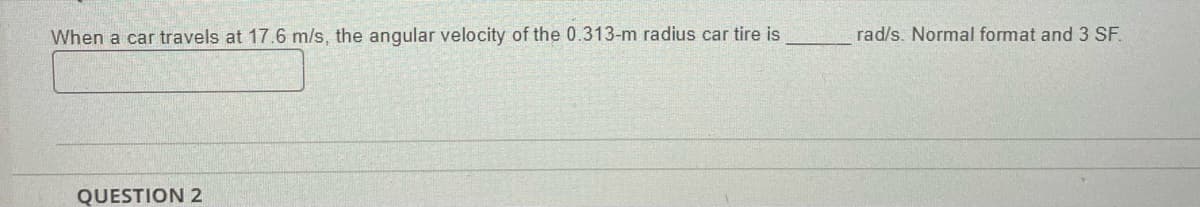 When a car travels at 17.6 m/s, the angular velocity of the 0.313-m radius car tire is
QUESTION 2
rad/s. Normal format and 3 SF.