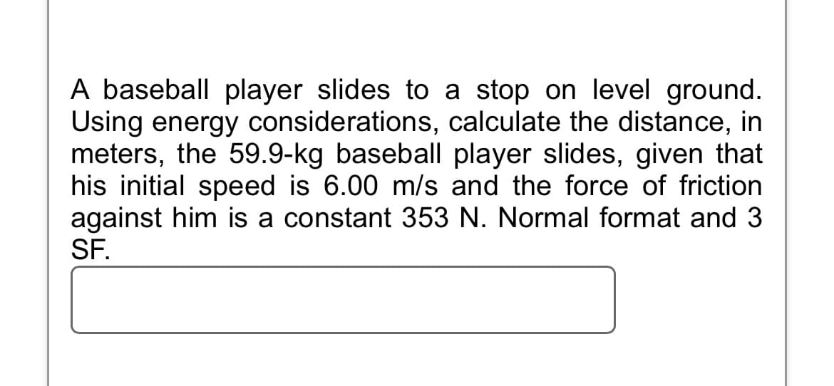 A baseball player slides to a stop on level ground.
Using energy considerations, calculate the distance, in
meters, the 59.9-kg baseball player slides, given that
his initial speed is 6.00 m/s and the force of friction
against him is a constant 353 N. Normal format and 3
SF.