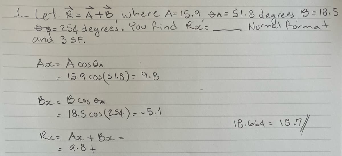 B
1. Let. R=A+B where A=15.9, A = 51.8 degrees, 13 = 18.5
B = 254 degrees. You find Ra=
Normal format
and 3 SF.
Ax= A COS QA
15.9 cos(51.8)= 9.8
Вх= В сод ор
18.5 cos (254) = -5.1
Rx= Ax + Bxc =
= 9.8 +
16.7/
18.664 = 18.7
