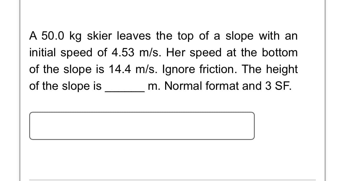 A 50.0 kg skier leaves the top of a slope with an
initial speed of 4.53 m/s. Her speed at the bottom
of the slope is 14.4 m/s. Ignore friction. The height
of the slope is
m. Normal format and 3 SF.