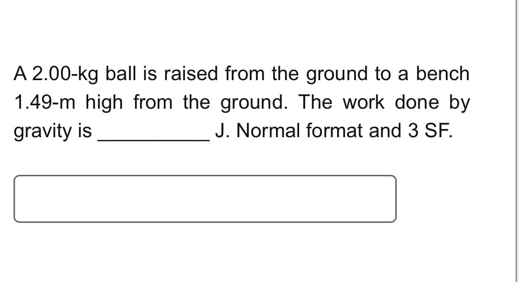 A 2.00-kg ball is raised from the ground to a bench
1.49-m high from the ground. The work done by
gravity is
J. Normal format and 3 SF.