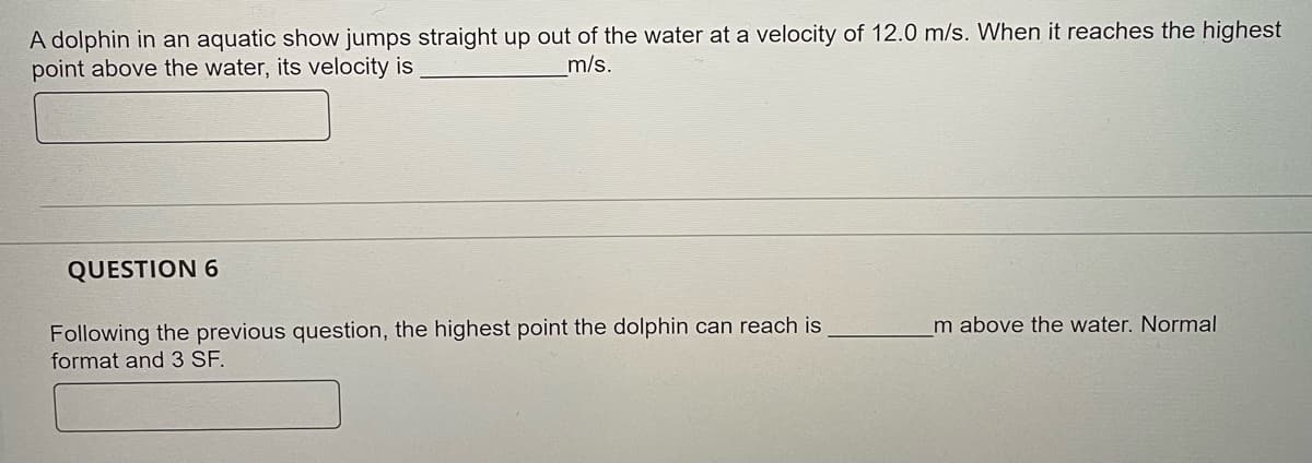 A dolphin in an aquatic show jumps straight up out of the water at a velocity of 12.0 m/s. When it reaches the highest
point above the water, its velocity is
m/s.
QUESTION 6
Following the previous question, the highest point the dolphin can reach is
format and 3 SF.
Im above the water. Normal