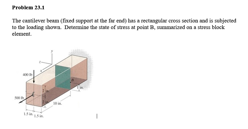 Problem 23.1
The cantilever beam (fixed support at the far end) has a rectangular cross section and is subjected
to the loading shown. Determine the state of stress at point B, summarized on a stress block
element.
400 lb
B.
1in.
2 in.
500 lb
2 ip 10 in.
1.5 in.
1.5 in.
|

