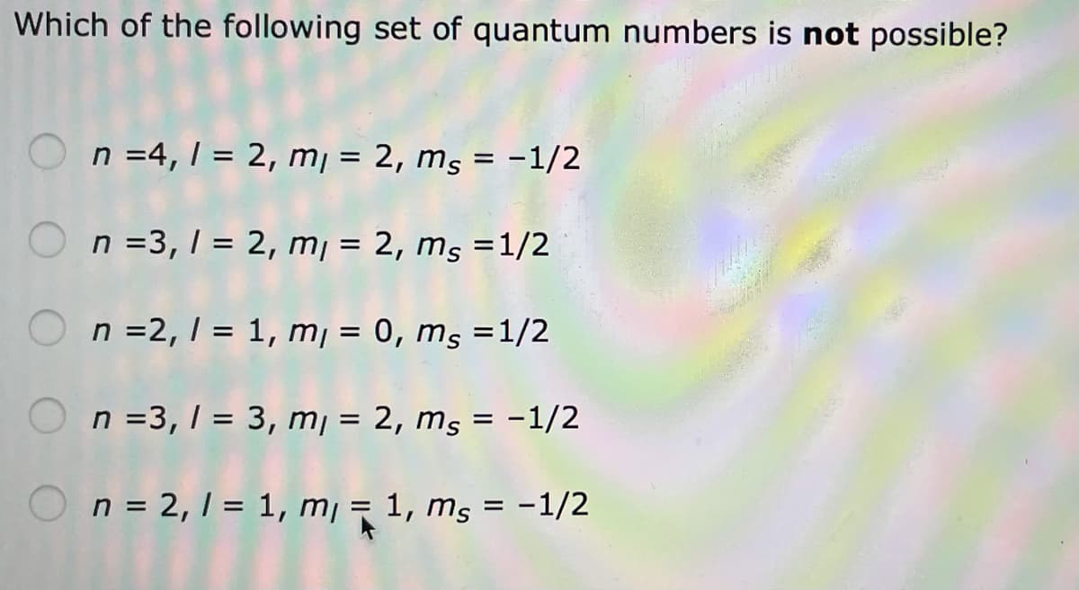 Which of the following set of quantum numbers is not possible?
O n =4, 1 = 2, m¡ = 2, ms = -1/2
%3D
%3D
O n =3, 1 = 2, m¡ = 2, ms =1/2
O n =2, 1 = 1, m¡ = 0, ms =1/2
O n =3, 1 = 3, m¡ = 2, ms = -1/2
%3D
On= 2,1 = 1, m¡ = 1, ms = -1/2
