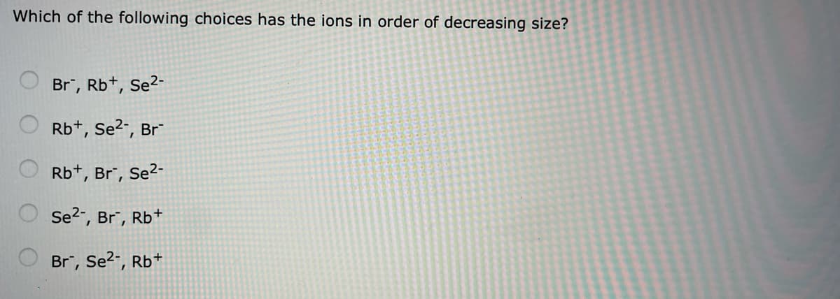Which of the following choices has the ions in order of decreasing size?
Br", Rb+, Se2-
Rb+, Se?-, Br
Rb+, Br", Se2-
Se2", Br", Rb+
Br, Se?-, Rb+
