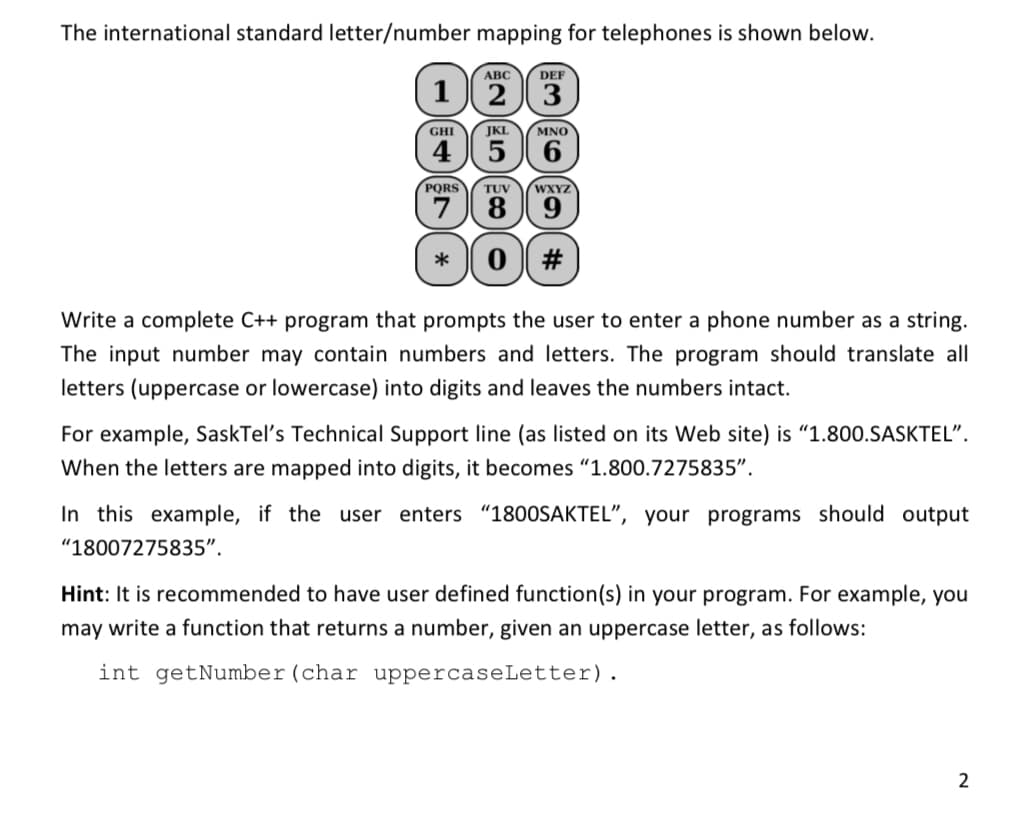 The international standard letter/number mapping for telephones is shown below.
АВС
DEF
1 2 3
GHI
JKL
MNO
4 5 6
PQRS
TUV
WXYZ
7
89
0 #
Write a complete C++ program that prompts the user to enter a phone number as a string.
The input number may contain numbers and letters. The program should translate all
letters (uppercase or lowercase) into digits and leaves the numbers intact.
For example, SaskTel's Technical Support line (as listed on its Web site) is "1.800.SASKTEL".
When the letters are mapped into digits, it becomes "1.800.7275835".
In this example, if the user enters "1800SAKTEL", your programs should output
"18007275835".
Hint: It is recommended to have user defined function(s) in your program. For example, you
may write a function that returns a number, given an uppercase letter, as follows:
int getNumber(char uppercaseLetter).
2
