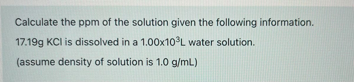 Calculate the ppm of the solution given the following information.
17.19g KCI is dissolved in a 1.00×10°L water solution.
(assume density of solution is 1.0 g/mL)
