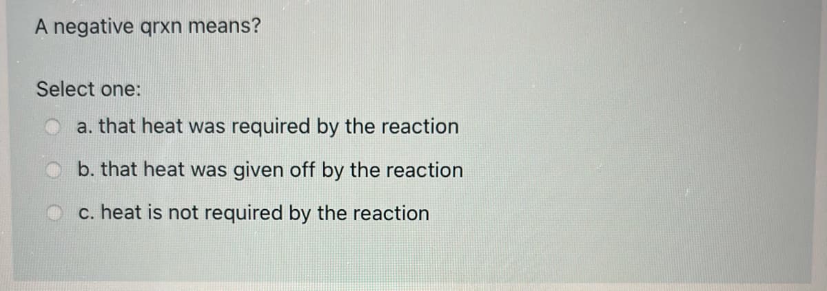 A negative qrxn means?
Select one:
a. that heat was required by the reaction
b. that heat was given off by the reaction
c. heat is not required by the reaction
